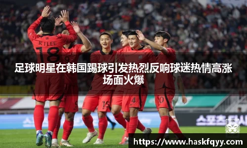 足球明星在韩国踢球引发热烈反响球迷热情高涨场面火爆